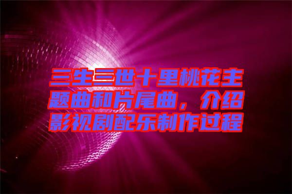 三生三世十里桃花主題曲和片尾曲，介紹影視劇配樂制作過程