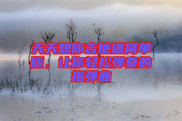 天天想你吉他譜簡(jiǎn)單版,讓你輕松彈奏的指彈曲