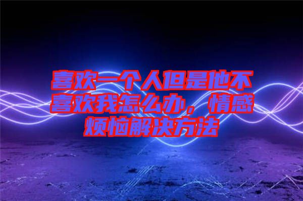 喜歡一個人但是他不喜歡我怎么辦,情感煩惱解決方法