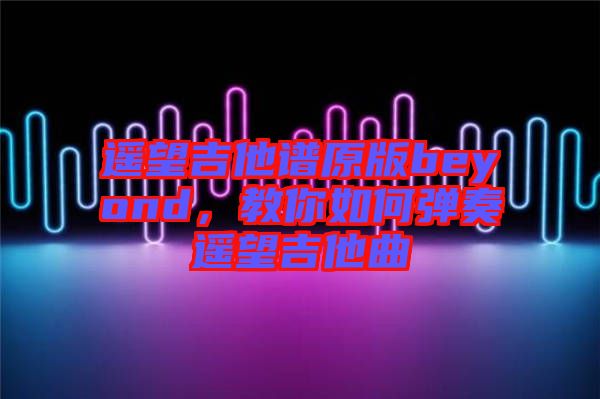 遙望吉他譜原版beyond,教你如何彈奏遙望吉他曲