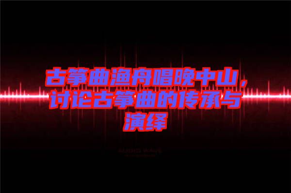 古箏曲漁舟唱晚中山,討論古箏曲的傳承與演繹