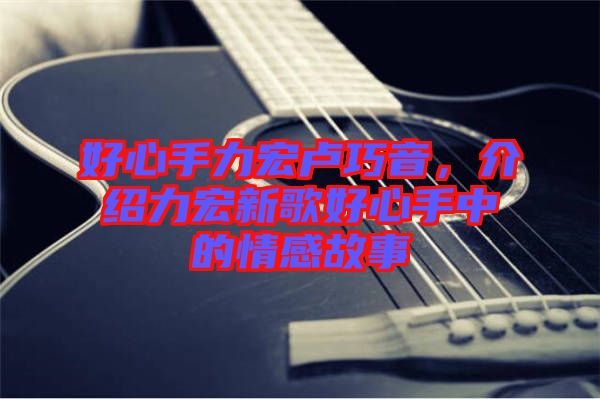 好心手力宏盧巧音,介紹力宏新歌好心手中的情感故事