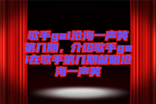 歌手gai滄海一聲笑第幾期,介紹歌手gai在歌手第幾期獻唱滄海一聲笑