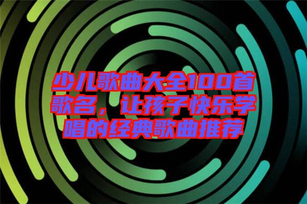 少兒歌曲大全100首歌名,讓孩子快樂學(xué)唱的經(jīng)典歌曲推薦