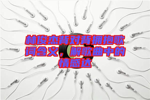 林俊杰背對背擁抱歌詞含義,解歌曲中的情感達
