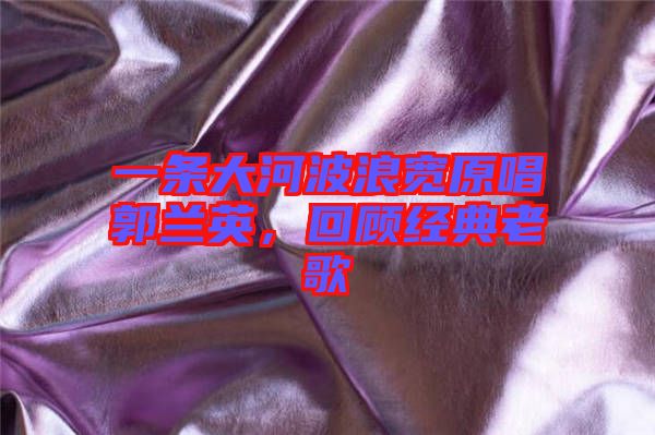 一條大河波浪寬原唱郭蘭英,回顧經典老歌