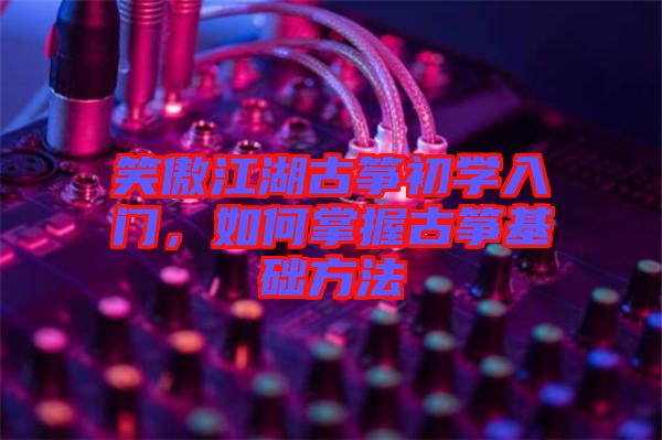 笑傲江湖古箏初學入門,如何掌握古箏基礎(chǔ)方法