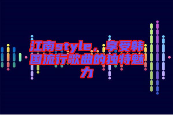 江南style，享受韓國流行歌曲的獨特魅力
