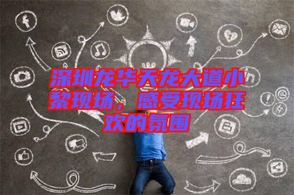 深圳龍華天龍大道小黎現(xiàn)場,感受現(xiàn)場狂歡的氛圍