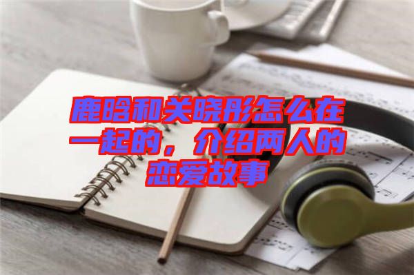 鹿晗和關曉彤怎么在一起的，介紹兩人的戀愛故事