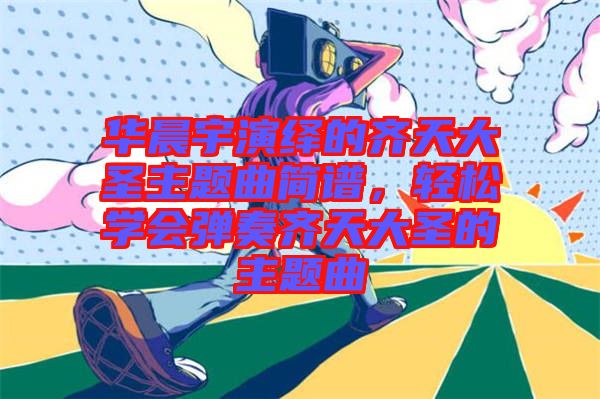 華晨宇演繹的齊天大圣主題曲簡譜,輕松學(xué)會彈奏齊天大圣的主題曲