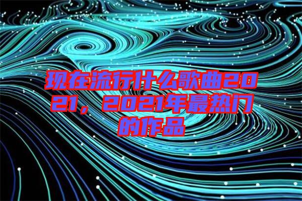 現在流行什么歌曲2021,2021年最熱門的作品