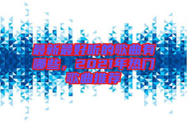 最新最好聽(tīng)的歌曲有哪些,2021年熱門(mén)歌曲推薦