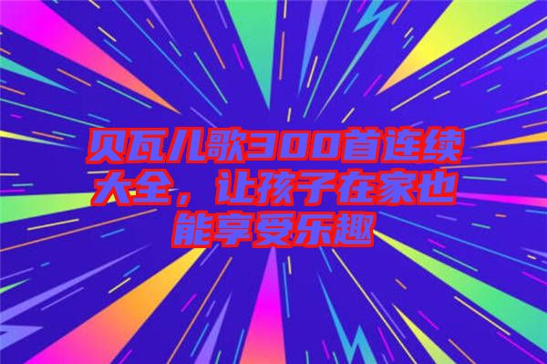 貝瓦兒歌300首連續(xù)大全,讓孩子在家也能享受樂趣