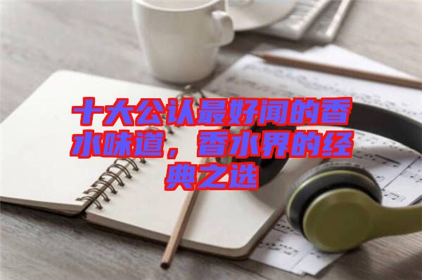 十大公認最好聞的香水味道,香水界的經典之選