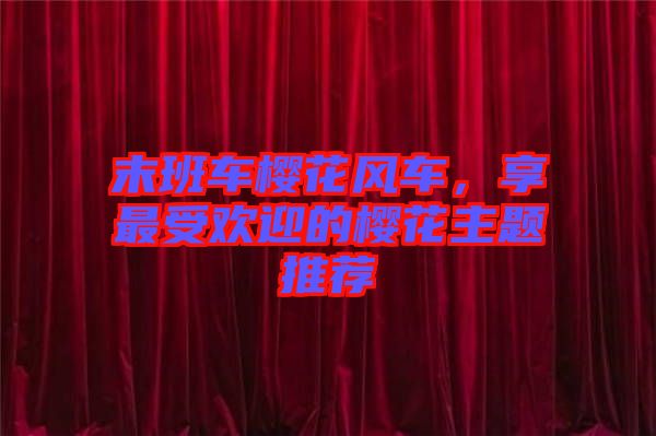 末班車(chē)櫻花風(fēng)車(chē),享最受歡迎的櫻花主題推薦
