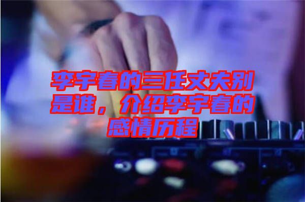李宇春的三任丈夫別是誰,介紹李宇春的感情歷程