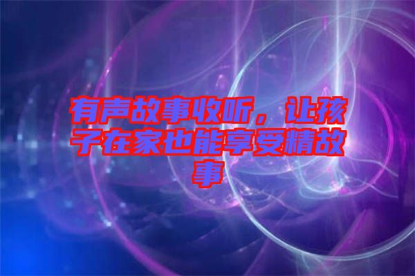 有聲故事收聽(tīng),讓孩子在家也能享受精故事