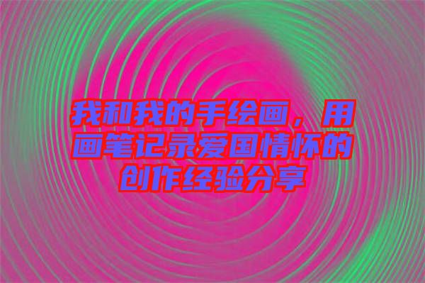 我和我的手繪畫,用畫筆記錄愛國情懷的創作經驗分享