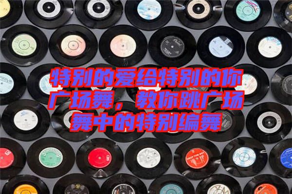 特別的愛(ài)給特別的你廣場(chǎng)舞,教你跳廣場(chǎng)舞中的特別編舞