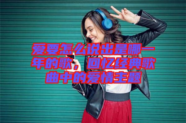 愛要怎么說出是哪一年的歌,回憶經典歌曲中的愛情主題