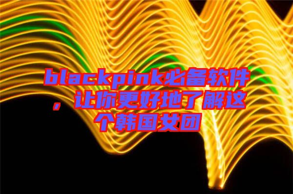 blackpink必備軟件，讓你更好地了解這個韓國女團