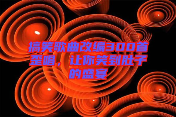 搞笑歌曲改編300首歪唱,讓你笑到肚子的盛宴