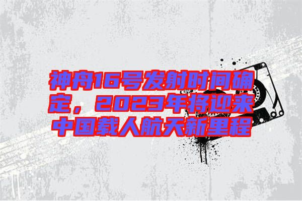 神舟16號發射時間確定,2023年將迎來中國載人航天新里程
