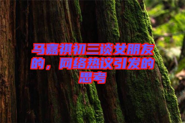 馬嘉祺初三談女朋友的,網(wǎng)絡(luò)熱議引發(fā)的思考