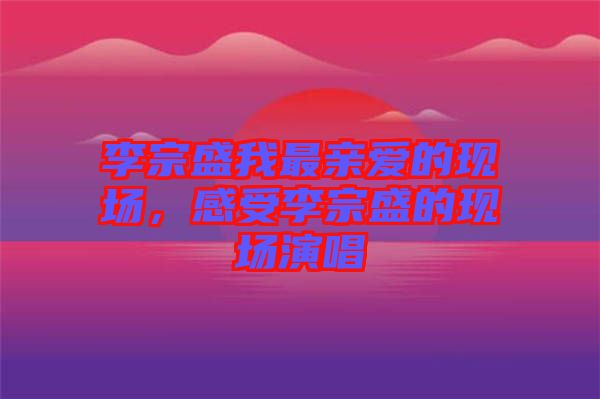 李宗盛我最親愛的現場,感受李宗盛的現場演唱