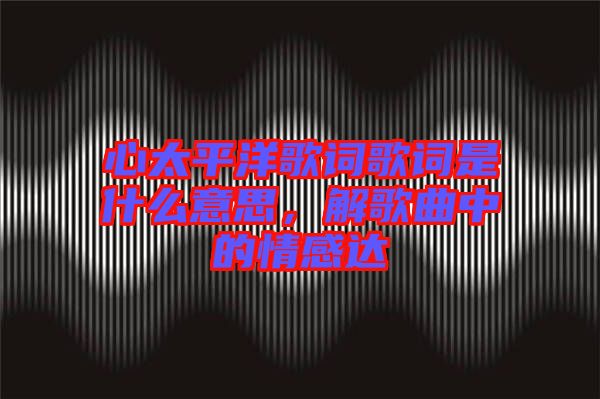 心太平洋歌詞歌詞是什么意思,解歌曲中的情感達