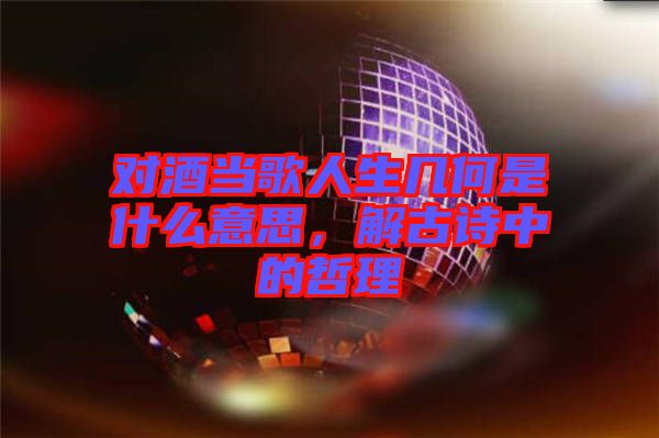 對酒當(dāng)歌人生幾何是什么意思,解古詩中的哲理