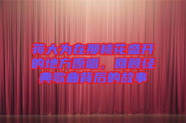 蔣大為在那桃花盛開的地方原唱,回顧經(jīng)典歌曲背后的故事