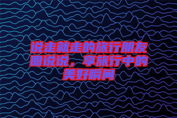 說走就走的旅行朋友圈說說,享旅行中的美好瞬間
