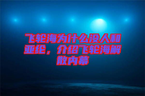 飛輪海為什么沒(méi)人和亞綸,介紹飛輪海解散內(nèi)幕