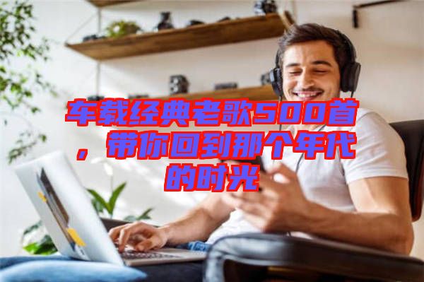 車載經典老歌500首,帶你回到那個年代的時光