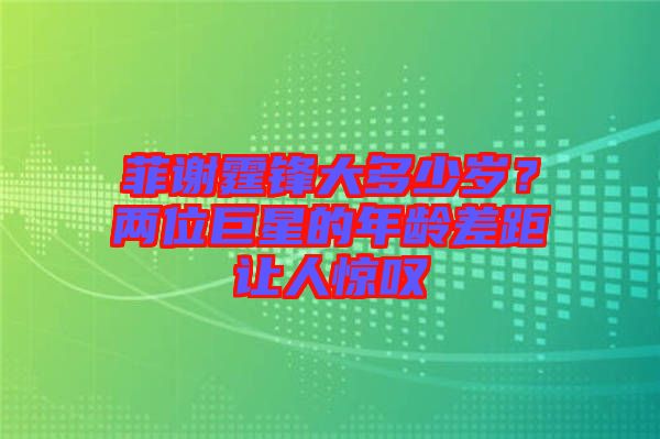 菲謝霆鋒大多少歲?兩位巨星的年齡差距讓人驚嘆