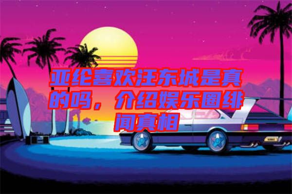 亞綸喜歡汪東城是真的嗎,介紹娛樂圈緋聞真相