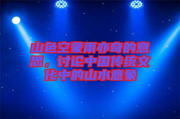 山色空蒙雨亦奇的意思,討論中國傳統(tǒng)文化中的山水意象