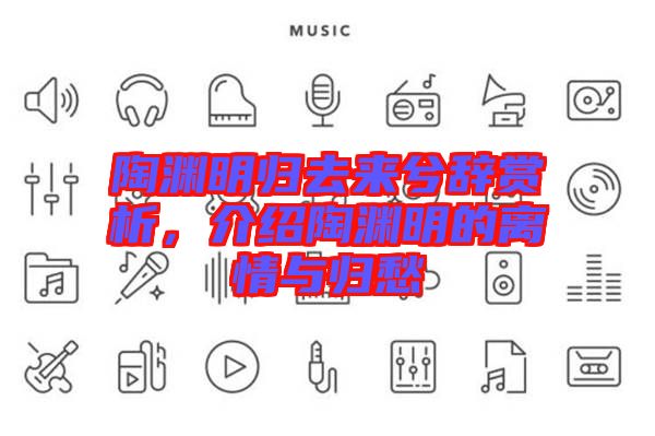 陶淵明歸去來兮辭賞析,介紹陶淵明的離情與歸愁