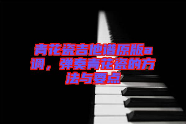 青花瓷吉他譜原版a調,彈奏青花瓷的方法與要點