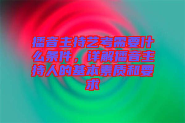 播音主持藝考需要什么條件,詳解播音主持人的基本素質(zhì)和要求