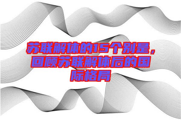 蘇聯(lián)解體的15個(gè)別是,回顧蘇聯(lián)解體后的國(guó)際格局