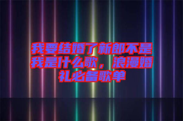 我要結(jié)婚了新郎不是我是什么歌,浪漫婚禮必備歌單