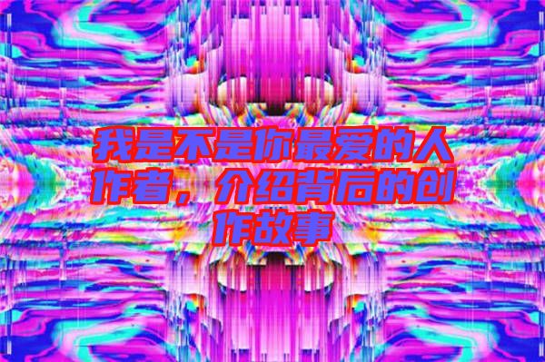 我是不是你最愛的人作者,介紹背后的創作故事
