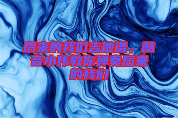 后來(lái)的我們吉他譜,酷音小偉教你彈奏后來(lái)的我們
