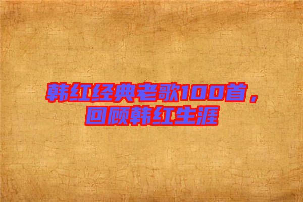 韓紅經(jīng)典老歌100首，回顧韓紅生涯