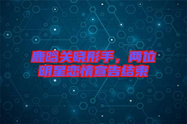 鹿晗關(guān)曉彤手,兩位明星戀情宣告結(jié)束