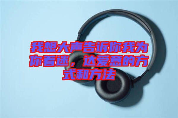 我想大聲告訴你我為你著迷,達(dá)愛(ài)意的方式和方法