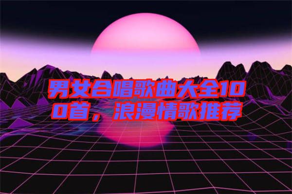 男女合唱歌曲大全100首,浪漫情歌推薦